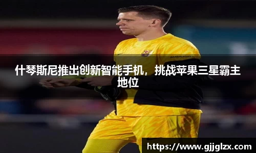 什琴斯尼推出创新智能手机，挑战苹果三星霸主地位